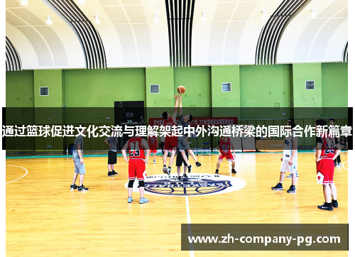 通过篮球促进文化交流与理解架起中外沟通桥梁的国际合作新篇章