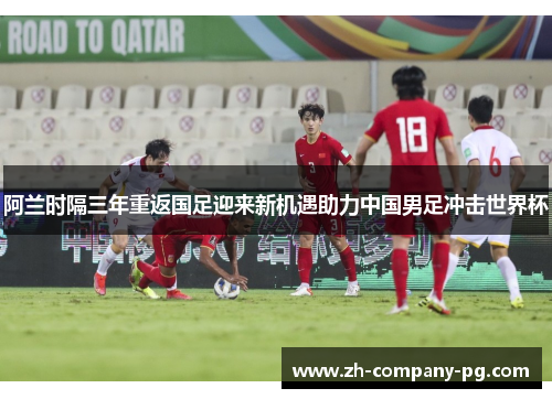 阿兰时隔三年重返国足迎来新机遇助力中国男足冲击世界杯